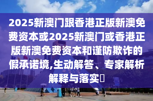 2025新澳門跟香港正版新澳免費(fèi)資本或2025新澳門或香港正版新澳免費(fèi)資本和謹(jǐn)防欺詐的假承諾境,生動(dòng)解答、專家解析解釋與落實(shí)?