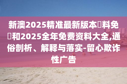 新澳2025精準最新版本資料免費和2025全年免費資料大全,通俗剖析、解釋與落實-留心欺詐性廣告