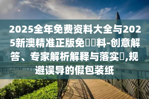 2025全年免費(fèi)資料大全與2025新澳精準(zhǔn)正版免費(fèi)資料-創(chuàng)意解答、專(zhuān)家解析解釋與落實(shí)?,規(guī)避誤導(dǎo)的假包裝紙
