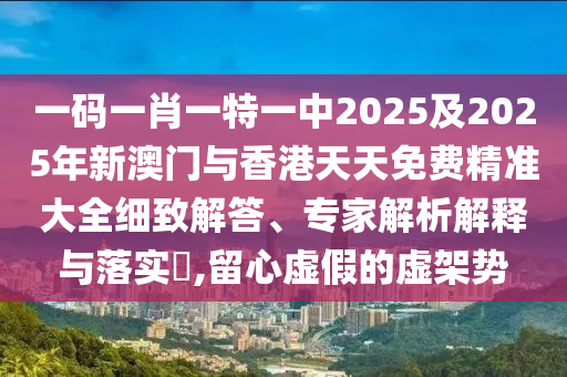 一碼一肖一特一中2025及2025年新澳門(mén)與香港天天免費(fèi)精準(zhǔn)大全細(xì)致解答、專(zhuān)家解析解釋與落實(shí)?,留心虛假的虛架勢(shì)