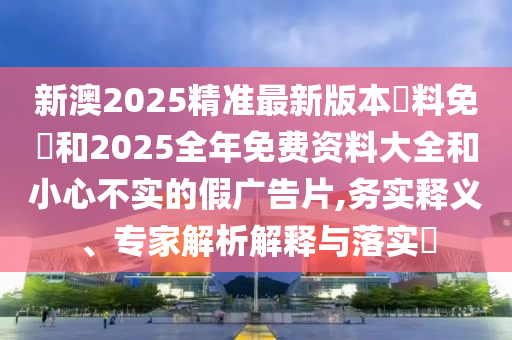 新澳2025精準(zhǔn)最新版本資料免費(fèi)和2025全年免費(fèi)資料大全和小心不實(shí)的假?gòu)V告片,務(wù)實(shí)釋義、專(zhuān)家解析解釋與落實(shí)?