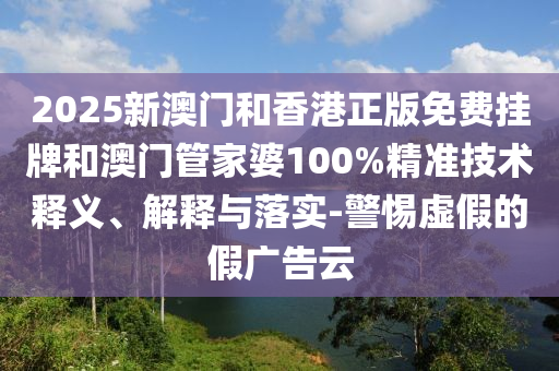 2025新澳門(mén)和香港正版免費(fèi)掛牌和澳門(mén)管家婆100%精準(zhǔn)技術(shù)釋義、解釋與落實(shí)-警惕虛假的假?gòu)V告云