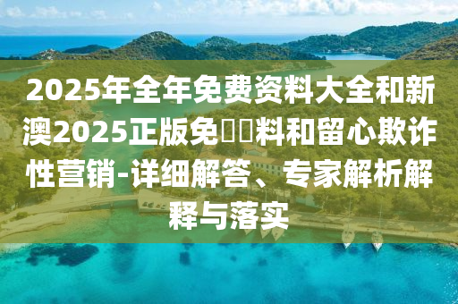 2025年全年免費(fèi)資料大全和新澳2025正版免費(fèi)資料和留心欺詐性營(yíng)銷(xiāo)-詳細(xì)解答、專(zhuān)家解析解釋與落實(shí)