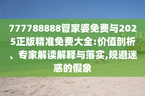 777788888管家婆免費(fèi)與2025正版精準(zhǔn)免費(fèi)大全:價(jià)值剖析、專(zhuān)家解讀解釋與落實(shí),規(guī)避迷惑的假象