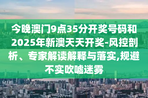 今晚澳門(mén)9點(diǎn)35分開(kāi)獎(jiǎng)號(hào)碼和2025年新澳天天開(kāi)獎(jiǎng)-風(fēng)控剖析、專(zhuān)家解讀解釋與落實(shí),規(guī)避不實(shí)吹噓迷霧