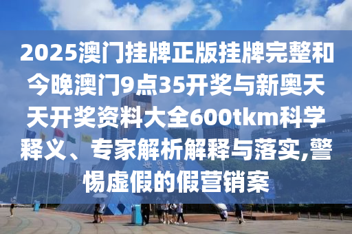 2025澳門(mén)掛牌正版掛牌完整和今晚澳門(mén)9點(diǎn)35開(kāi)獎(jiǎng)與新奧天天開(kāi)獎(jiǎng)資料大全600tkm科學(xué)釋義、專(zhuān)家解析解釋與落實(shí),警惕虛假的假營(yíng)銷(xiāo)案