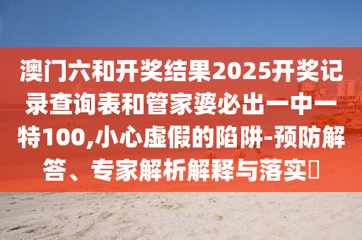 澳門(mén)六和開(kāi)獎(jiǎng)結(jié)果2025開(kāi)獎(jiǎng)記錄查詢(xún)表和管家婆必出一中一特100,小心虛假的陷阱-預(yù)防解答、專(zhuān)家解析解釋與落實(shí)?