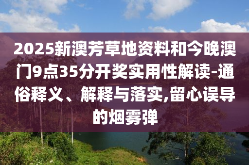 2025新澳芳草地資料和今晚澳門9點35分開獎實用性解讀-通俗釋義、解釋與落實,留心誤導(dǎo)的煙霧彈