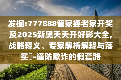 發(fā)掘:777888管家婆老家開獎及2025新奧天天開好彩大全,戰(zhàn)略釋義、專家解析解釋與落實?-謹防欺詐的假套路