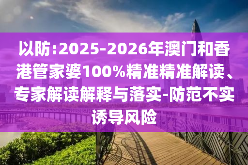 以防:2025-2026年澳門和香港管家婆100%精準精準解讀、專家解讀解釋與落實-防范不實誘導風險
