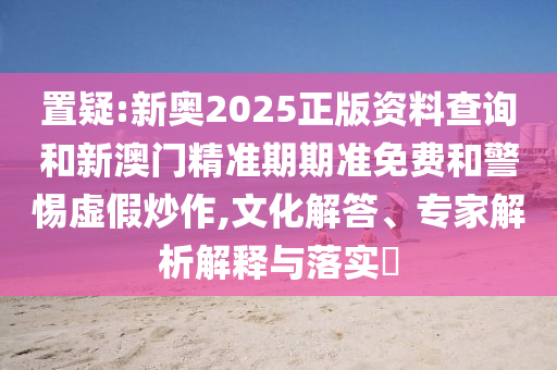 置疑:新奧2025正版資料查詢和新澳門精準(zhǔn)期期準(zhǔn)免費(fèi)和警惕虛假炒作,文化解答、專家解析解釋與落實(shí)?
