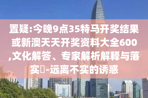置疑:今晚9點(diǎn)35特馬開(kāi)獎(jiǎng)結(jié)果或新澳天天開(kāi)獎(jiǎng)資料大全600,文化解答、專(zhuān)家解析解釋與落實(shí)?-遠(yuǎn)離不實(shí)的誘惑