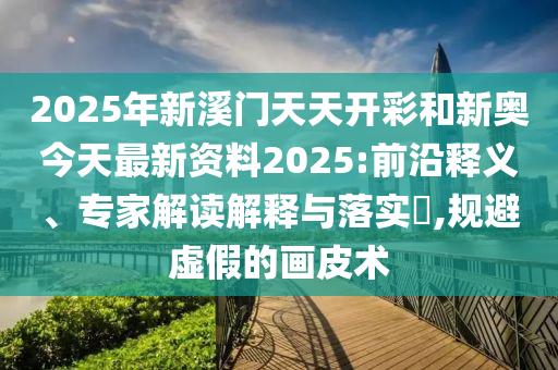 2025年新溪門天天開彩和新奧今天最新資料2025:前沿釋義、專家解讀解釋與落實(shí)?,規(guī)避虛假的畫皮術(shù)