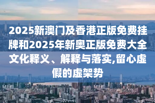 2025新澳門(mén)及香港正版免費(fèi)掛牌和2025年新奧正版免費(fèi)大全文化釋義、解釋與落實(shí),留心虛假的虛架勢(shì)