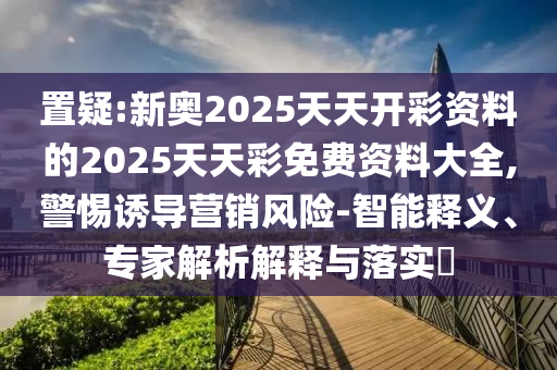 置疑:新奧2025天天開彩資料的2025天天彩免費資料大全,警惕誘導營銷風險-智能釋義、專家解析解釋與落實?