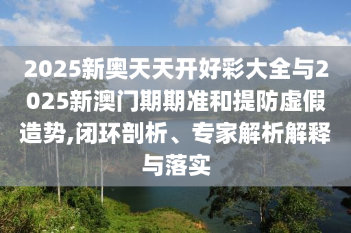 2025新奧天天開好彩大全與2025新澳門期期準(zhǔn)和提防虛假造勢,閉環(huán)剖析、專家解析解釋與落實