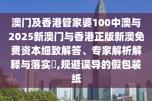 澳門及香港管家婆100中澳與2025新澳門與香港正版新澳免費資本細致解答、專家解析解釋與落實?,規(guī)避誤導的假包裝紙