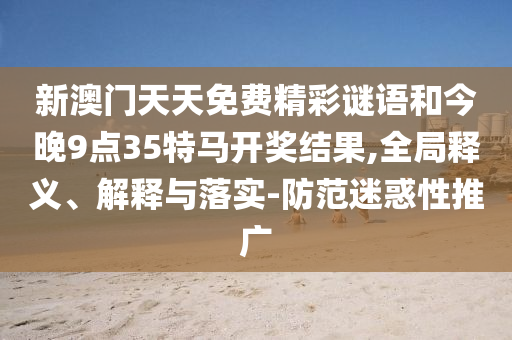 新澳門天天免費精彩謎語和今晚9點35特馬開獎結(jié)果,全局釋義、解釋與落實-防范迷惑性推廣