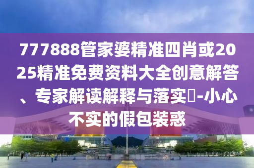 777888管家婆精準(zhǔn)四肖或2025精準(zhǔn)免費資料大全創(chuàng)意解答、專家解讀解釋與落實?-小心不實的假包裝惑