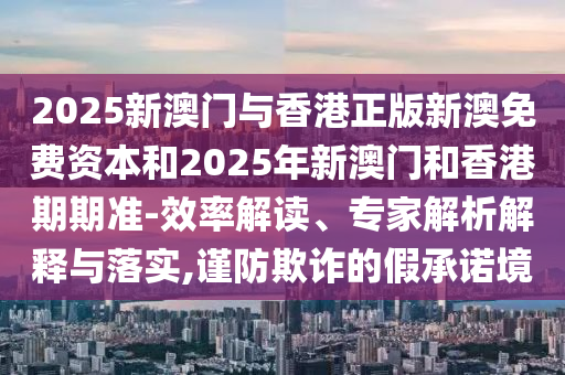 2025新澳門與香港正版新澳免費資本和2025年新澳門和香港期期準-效率解讀、專家解析解釋與落實,謹防欺詐的假承諾境