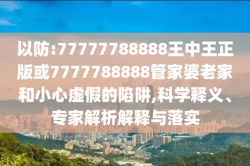 以防:77777788888王中王正版或7777788888管家婆老家和小心虛假的陷阱,科學釋義、專家解析解釋與落實