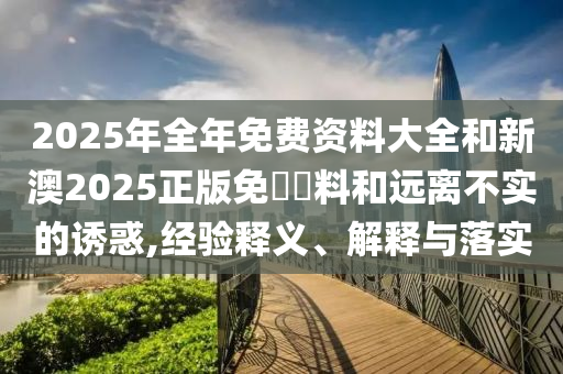 2025年全年免費(fèi)資料大全和新澳2025正版免費(fèi)資料和遠(yuǎn)離不實(shí)的誘惑,經(jīng)驗(yàn)釋義、解釋與落實(shí)