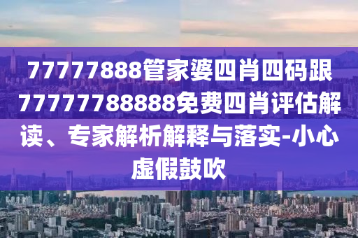 77777888管家婆四肖四碼跟77777788888免費四肖評估解讀、專家解析解釋與落實-小心虛假鼓吹