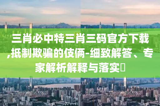 三肖必中特三肖三碼官方下載,抵制欺騙的伎倆-細(xì)致解答、專家解析解釋與落實?