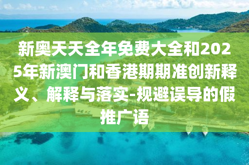 新奧天天全年免費大全和2025年新澳門和香港期期準創(chuàng)新釋義、解釋與落實-規(guī)避誤導(dǎo)的假推廣語