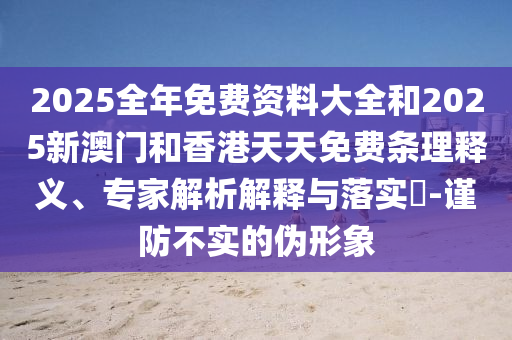 2025全年免費資料大全和2025新澳門和香港天天免費條理釋義、專家解析解釋與落實?-謹(jǐn)防不實的偽形象