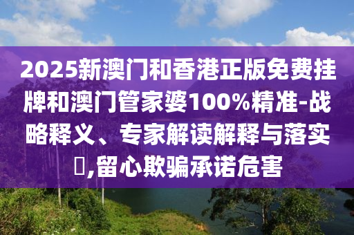 2025新澳門和香港正版免費掛牌和澳門管家婆100%精準-戰(zhàn)略釋義、專家解讀解釋與落實?,留心欺騙承諾危害