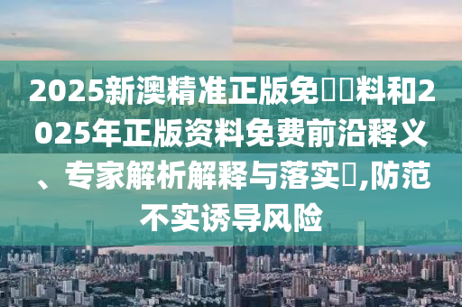 2025新澳精準正版免費資料和2025年正版資料免費前沿釋義、專家解析解釋與落實?,防范不實誘導風險