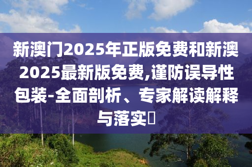 新澳門2025年正版免費和新澳2025最新版免費,謹(jǐn)防誤導(dǎo)性包裝-全面剖析、專家解讀解釋與落實?