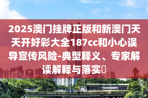 2025澳門掛牌正版和新澳門天天開好彩大全187cc和小心誤導宣傳風險-典型釋義、專家解讀解釋與落實?