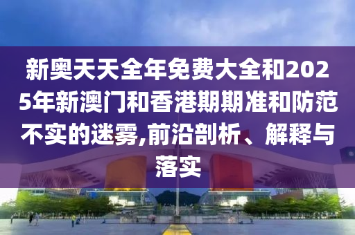 新奧天天全年免費大全和2025年新澳門和香港期期準和防范不實的迷霧,前沿剖析、解釋與落實