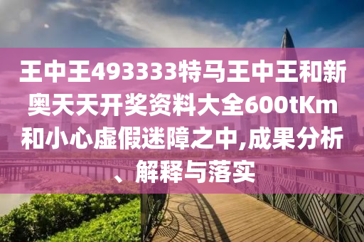 王中王493333特馬王中王和新奧天天開獎資料大全600tKm和小心虛假迷障之中,成果分析、解釋與落實