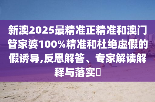 新澳2025最精準正精準和澳門管家婆100%精準和杜絕虛假的假誘導,反思解答、專家解讀解釋與落實?