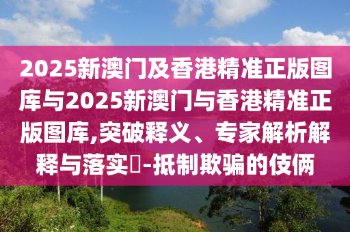 2025新澳門及香港精準(zhǔn)正版圖庫與2025新澳門與香港精準(zhǔn)正版圖庫,突破釋義、專家解析解釋與落實(shí)?-抵制欺騙的伎倆