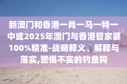 新澳門和香港一肖一馬一特一中或2025年澳門與香港管家婆100%精準(zhǔn)-戰(zhàn)略釋義、解釋與落實,警惕不實的釣魚鉤