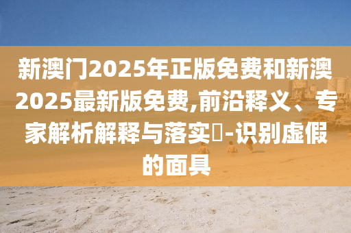 新澳門2025年正版免費和新澳2025最新版免費,前沿釋義、專家解析解釋與落實?-識別虛假的面具