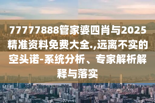 77777888管家婆四肖與2025精準資料免費大全.,遠離不實的空頭諾-系統(tǒng)分析、專家解析解釋與落實