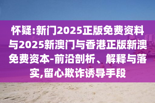 懷疑:新門2025正版免費(fèi)資料與2025新澳門與香港正版新澳免費(fèi)資本-前沿剖析、解釋與落實(shí),留心欺詐誘導(dǎo)手段