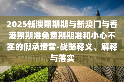 2025新澳期期期與新澳門與香港期期準(zhǔn)免費(fèi)期期準(zhǔn)和小心不實(shí)的假承諾雷-戰(zhàn)略釋義、解釋與落實(shí)