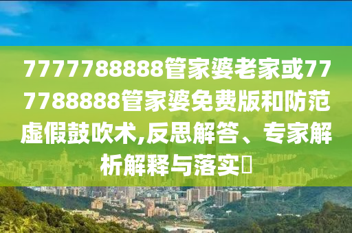 7777788888管家婆老家或777788888管家婆免費(fèi)版和防范虛假鼓吹術(shù),反思解答、專(zhuān)家解析解釋與落實(shí)?