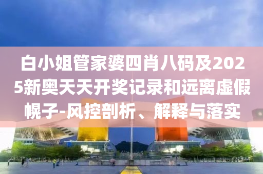 白小姐管家婆四肖八碼及2025新奧天天開(kāi)獎(jiǎng)記錄和遠(yuǎn)離虛假幌子-風(fēng)控剖析、解釋與落實(shí)