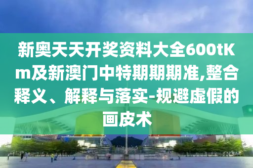 新奧天天開獎(jiǎng)資料大全600tKm及新澳門中特期期期準(zhǔn),整合釋義、解釋與落實(shí)-規(guī)避虛假的畫皮術(shù)
