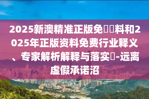 2025新澳精準(zhǔn)正版免費(fèi)資料和2025年正版資料免費(fèi)行業(yè)釋義、專(zhuān)家解析解釋與落實(shí)?-遠(yuǎn)離虛假承諾沼