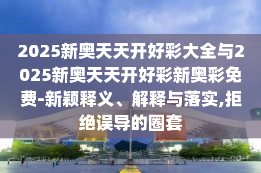 2025新奧天天開好彩大全與2025新奧天天開好彩新奧彩免費-新穎釋義、解釋與落實,拒絕誤導(dǎo)的圈套
