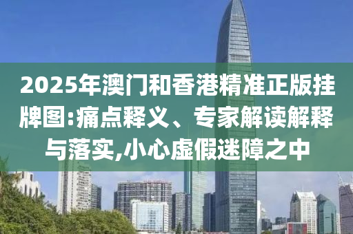 2025年澳門和香港精準正版掛牌圖:痛點釋義、專家解讀解釋與落實,小心虛假迷障之中
