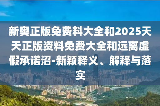 新奧正版免費(fèi)料大全和2025天天正版資料免費(fèi)大全和遠(yuǎn)離虛假承諾沼-新穎釋義、解釋與落實(shí)